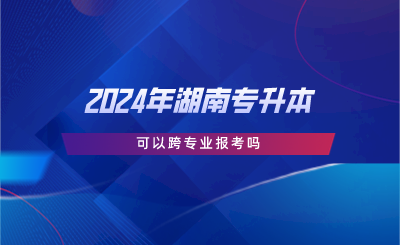 2024年湖南专升本可以跨专业报考吗.png