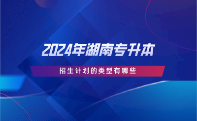 2024年湖南专升本招生计划的类型有哪些.png