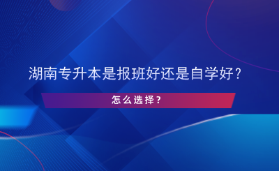 湖南专升本是报班好还是自学好？怎么选择？.png