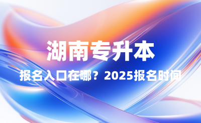 湖南专升本报名入口在哪？2025报名时间表