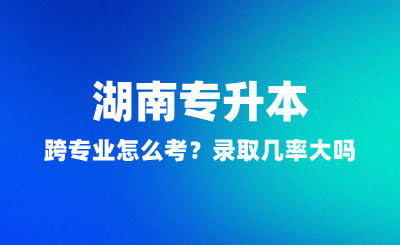 湖南专升本跨专业怎么考？录取几率大吗？