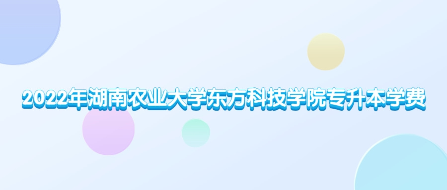 2022年湖南农业大学东方科技学院专升本学费多少钱？（内含录取最高分和最低分）(图1)